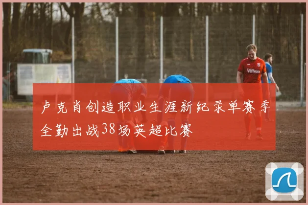 卢克肖创造职业生涯新纪录单赛季全勤出战38场英超比赛
