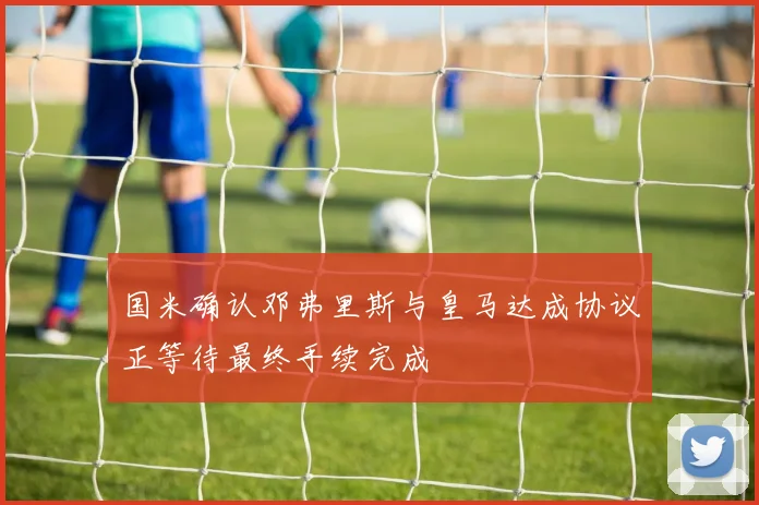 国米确认邓弗里斯与皇马达成协议正等待最终手续完成