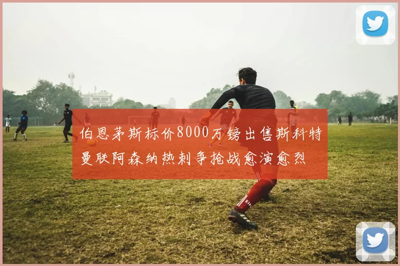 伯恩茅斯标价8000万镑出售斯科特曼联阿森纳热刺争抢战愈演愈烈