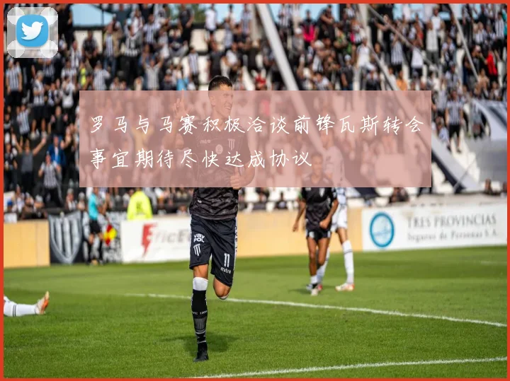 罗马与马赛积极洽谈前锋瓦斯转会事宜期待尽快达成协议