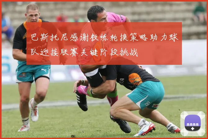 巴斯托尼感谢教练轮换策略助力球队迎接联赛关键阶段挑战