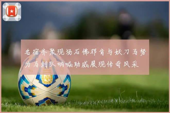 名宿齐聚现场石佛邓肯与妖刀马努为马刺队呐喊助威展现传奇风采