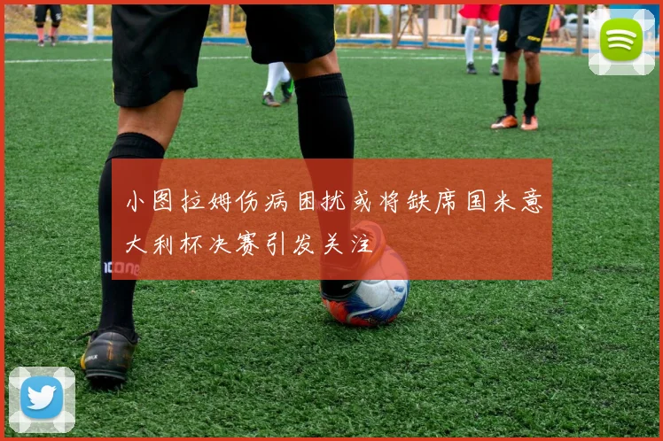 小图拉姆伤病困扰或将缺席国米意大利杯决赛引发关注