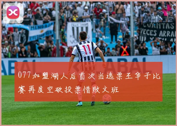 077加盟湖人后首次当选票王华子比赛再度空砍投票惜败文班