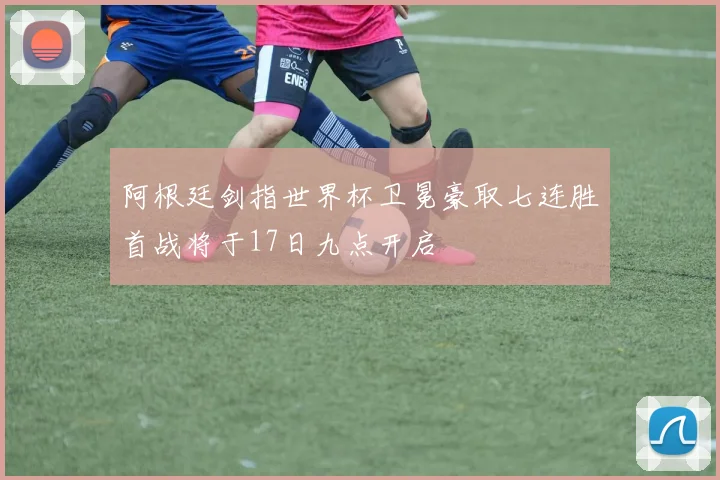 阿根廷剑指世界杯卫冕豪取七连胜首战将于17日九点开启
