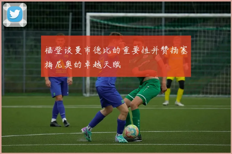福登谈曼市德比的重要性并赞扬塞梅尼奥的卓越天赋