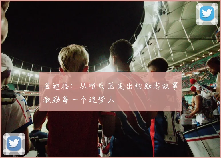 吕迪格：从难民区走出的励志故事激励每一个追梦人
