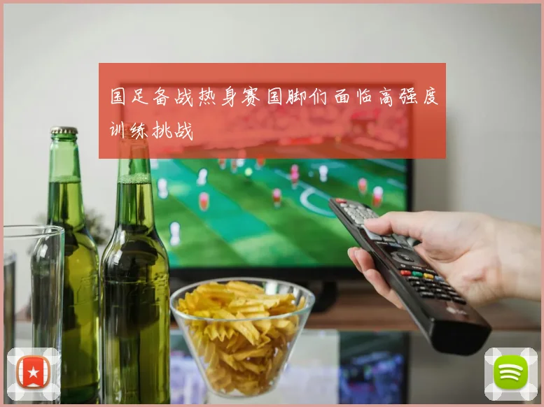国足备战热身赛国脚们面临高强度训练挑战