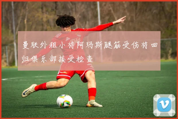 曼联外租小将阿玛斯腿筋受伤将回归俱乐部接受检查